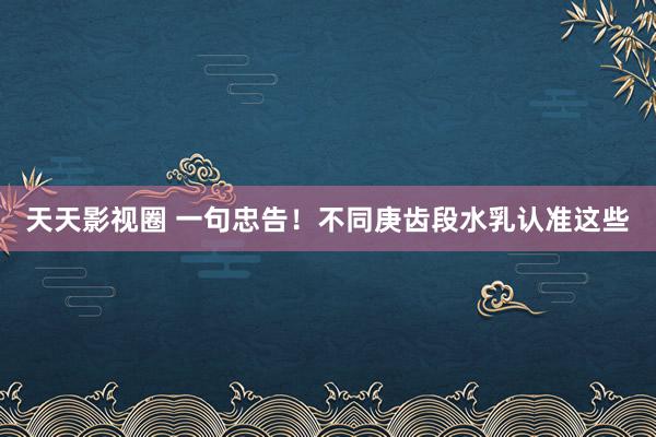 天天影视圈 一句忠告！不同庚齿段水乳认准这些