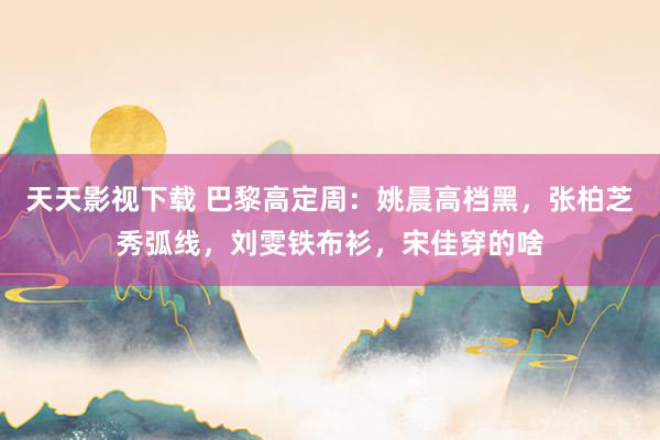 天天影视下载 巴黎高定周：姚晨高档黑，张柏芝秀弧线，刘雯铁布衫，宋佳穿的啥