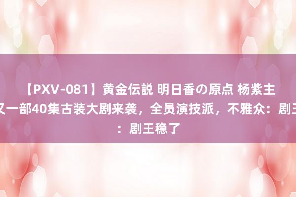 【PXV-081】黄金伝説 明日香の原点 杨紫主演！又一部40集古装大剧来袭，全员演技派，不雅众：剧王稳了