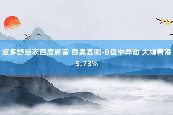 波多野结衣百度影音 百奥赛图-B盘中异动 大幅着落5.73%