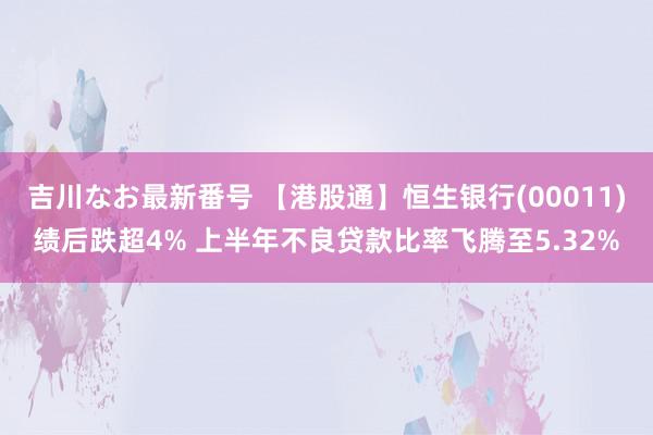 吉川なお最新番号 【港股通】恒生银行(00011)绩后跌超4% 上半年不良贷款比率飞腾至5.32%