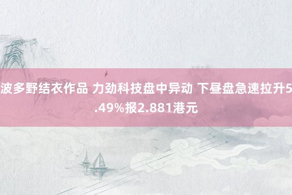 波多野结衣作品 力劲科技盘中异动 下昼盘急速拉升5.49%报2.881港元