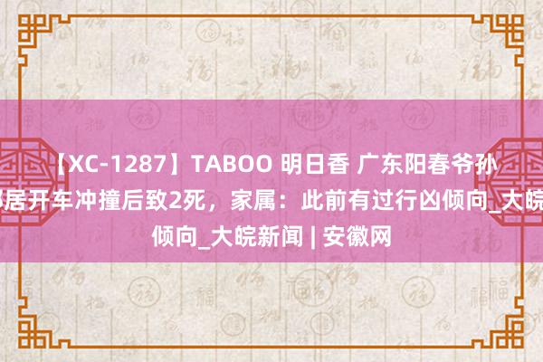 【XC-1287】TABOO 明日香 广东阳春爷孙三东谈主被邻居开车冲撞后致2死，家属：此前有过行凶倾向_大皖新闻 | 安徽网