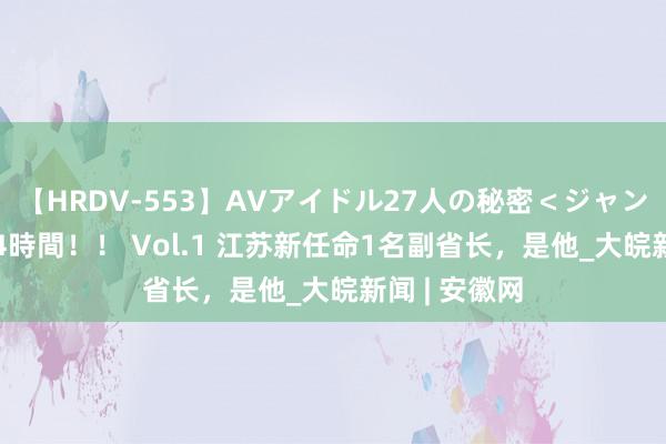 【HRDV-553】AVアイドル27人の秘密＜ジャンル別SEX＞4時間！！ Vol.1 江苏新任命1名副省长，是他_大皖新闻 | 安徽网