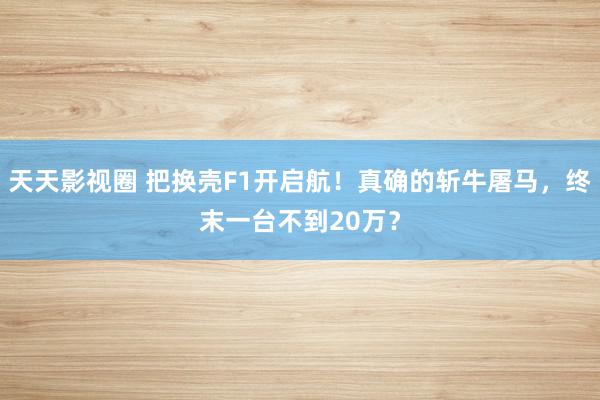 天天影视圈 把换壳F1开启航！真确的斩牛屠马，终末一台不到20万？