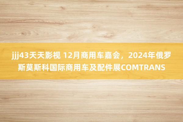 jjj43天天影视 12月商用车嘉会，2024年俄罗斯莫斯科国际商用车及配件展COMTRANS