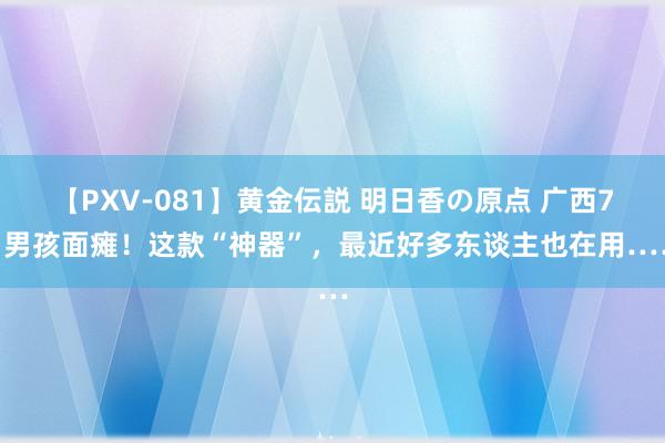 【PXV-081】黄金伝説 明日香の原点 广西7岁男孩面瘫！这款“神器”，最近好多东谈主也在用……