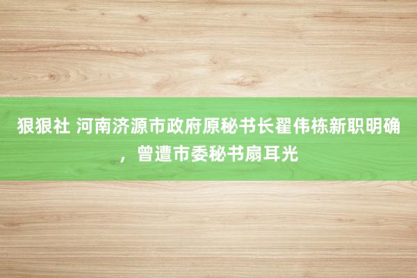 狠狠社 河南济源市政府原秘书长翟伟栋新职明确，曾遭市委秘书扇耳光