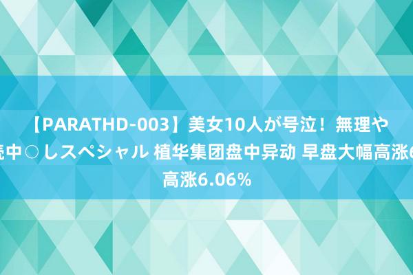 【PARATHD-003】美女10人が号泣！無理やり連続中○しスペシャル 植华集团盘中异动 早盘大幅高涨6.06%