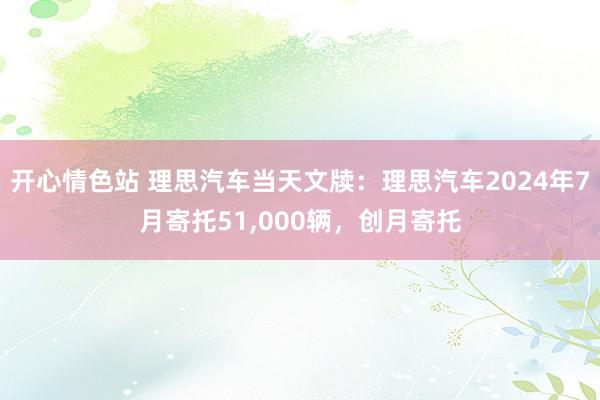 开心情色站 理思汽车当天文牍：理思汽车2024年7月寄托51,000辆，创月寄托