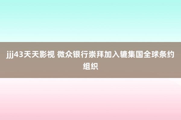 jjj43天天影视 微众银行崇拜加入辘集国全球条约组织