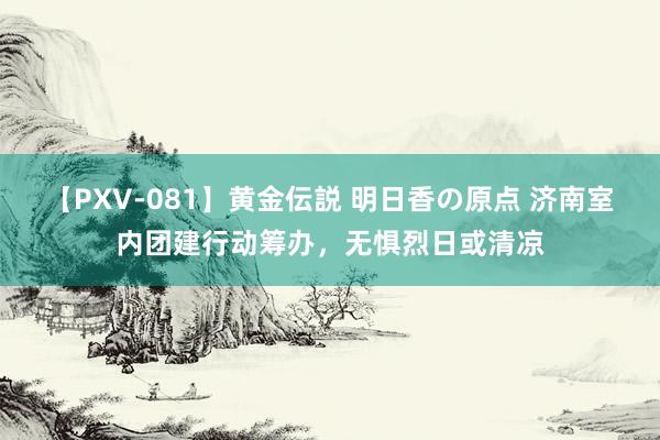 【PXV-081】黄金伝説 明日香の原点 济南室内团建行动筹办，无惧烈日或清凉