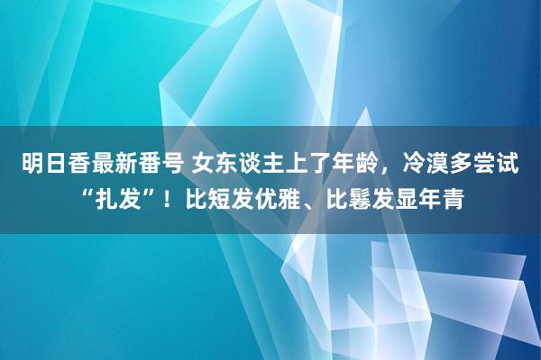 明日香最新番号 女东谈主上了年龄，冷漠多尝试“扎发”！比短发优雅、比鬈发显年青