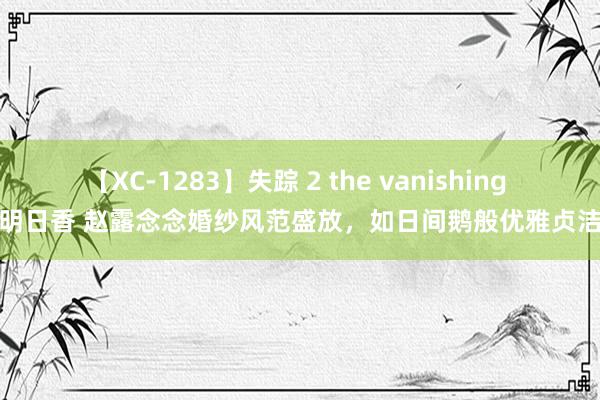 【XC-1283】失踪 2 the vanishing 明日香 赵露念念婚纱风范盛放，如日间鹅般优雅贞洁