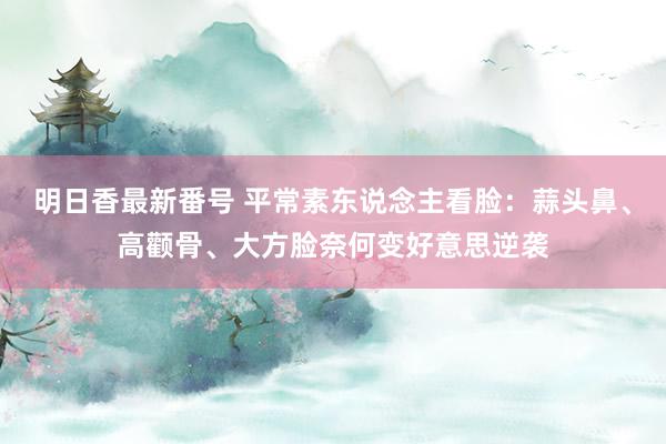 明日香最新番号 平常素东说念主看脸：蒜头鼻、高颧骨、大方脸奈何变好意思逆袭