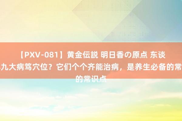 【PXV-081】黄金伝説 明日香の原点 东谈主体九大病笃穴位？它们个个齐能治病，是养生必备的常识点