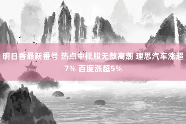 明日香最新番号 热点中概股无数高潮 理思汽车涨超7% 百度涨超5%