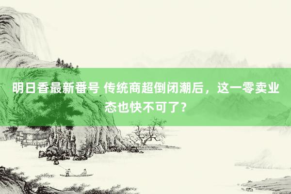 明日香最新番号 传统商超倒闭潮后，这一零卖业态也快不可了？