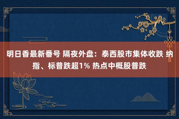 明日香最新番号 隔夜外盘：泰西股市集体收跌 纳指、标普跌超1% 热点中概股普跌