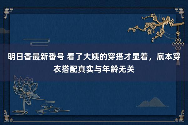 明日香最新番号 看了大姨的穿搭才显着，底本穿衣搭配真实与年龄无关