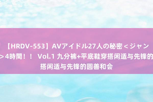 【HRDV-553】AVアイドル27人の秘密＜ジャンル別SEX＞4時間！！ Vol.1 九分裤+平底鞋穿搭闲适与先锋的圆善和会