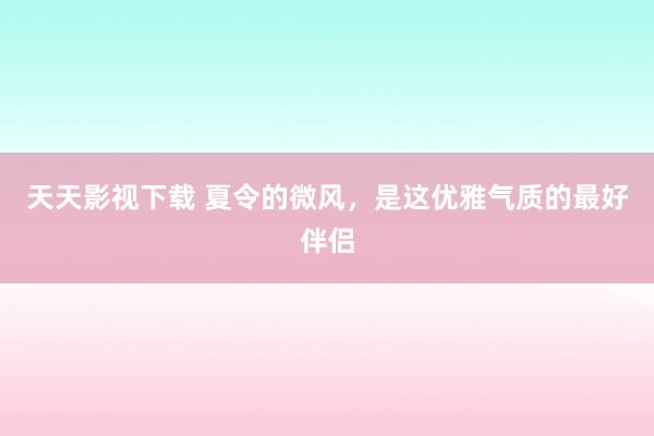 天天影视下载 夏令的微风，是这优雅气质的最好伴侣