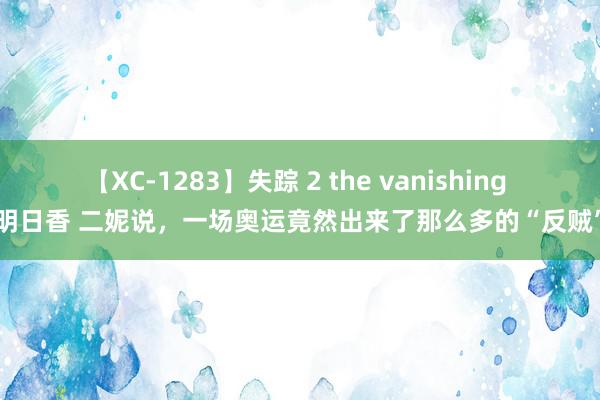 【XC-1283】失踪 2 the vanishing 明日香 二妮说，一场奥运竟然出来了那么多的“反贼”