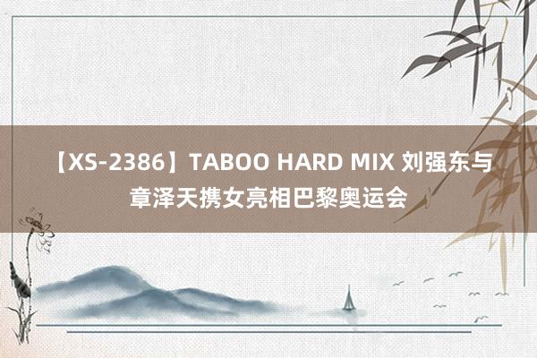 【XS-2386】TABOO HARD MIX 刘强东与章泽天携女亮相巴黎奥运会