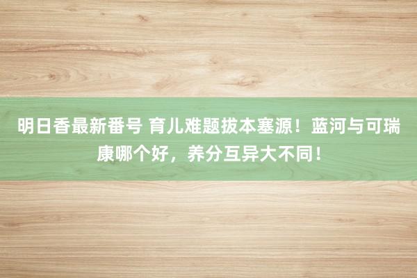 明日香最新番号 育儿难题拔本塞源！蓝河与可瑞康哪个好，养分互异大不同！