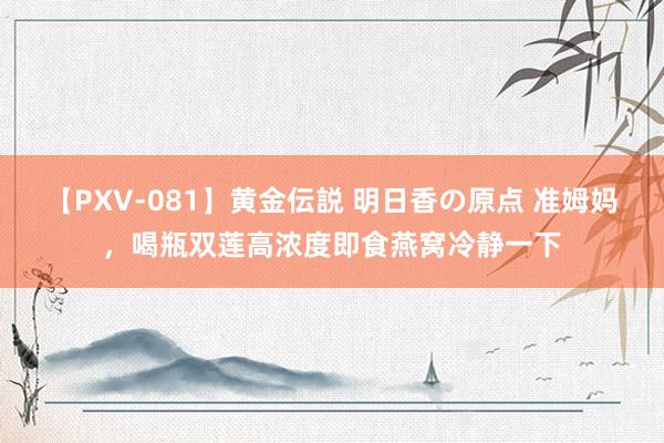 【PXV-081】黄金伝説 明日香の原点 准姆妈，喝瓶双莲高浓度即食燕窝冷静一下