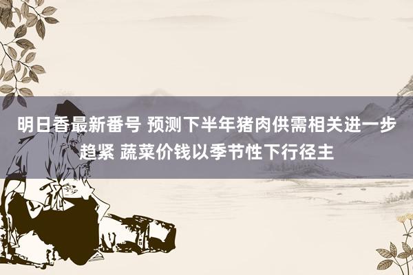 明日香最新番号 预测下半年猪肉供需相关进一步趋紧 蔬菜价钱以季节性下行径主