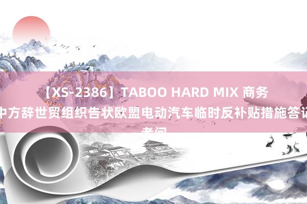 【XS-2386】TABOO HARD MIX 商务部就中方辞世贸组织告状欧盟电动汽车临时反补贴措施答记者问