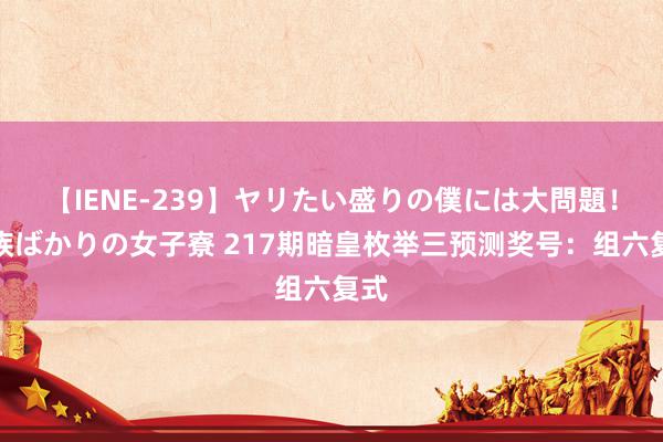 【IENE-239】ヤリたい盛りの僕には大問題！裸族ばかりの女子寮 217期暗皇枚举三预测奖号：组六复式