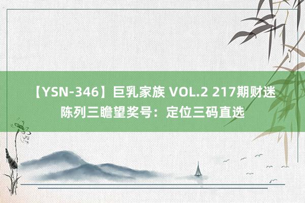 【YSN-346】巨乳家族 VOL.2 217期财迷陈列三瞻望奖号：定位三码直选