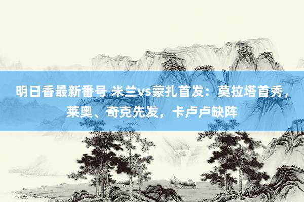 明日香最新番号 米兰vs蒙扎首发：莫拉塔首秀，莱奥、奇克先发，卡卢卢缺阵