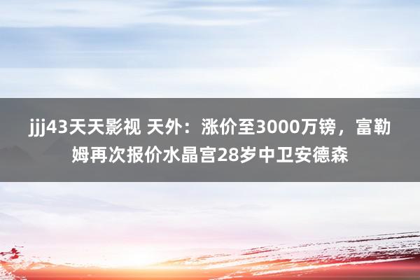 jjj43天天影视 天外：涨价至3000万镑，富勒姆再次报价水晶宫28岁中卫安德森