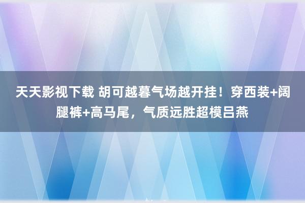 天天影视下载 胡可越暮气场越开挂！穿西装+阔腿裤+高马尾，气质远胜超模吕燕