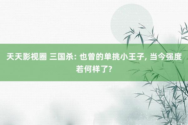 天天影视圈 三国杀: 也曾的单挑小王子, 当今强度若何样了?