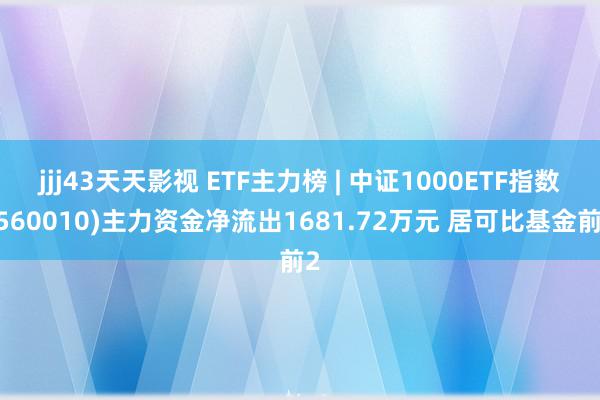 jjj43天天影视 ETF主力榜 | 中证1000ETF指数(560010)主力资金净流出1681.72万元 居可比基金前2