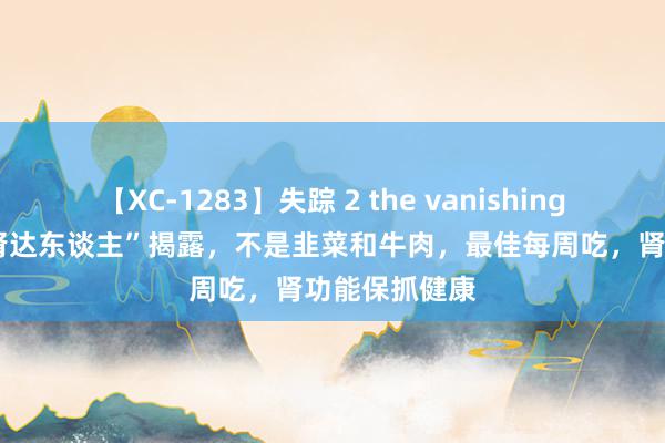 【XC-1283】失踪 2 the vanishing 明日香 “补肾达东谈主”揭露，不是韭菜和牛肉，最佳每周吃，肾功能保抓健康