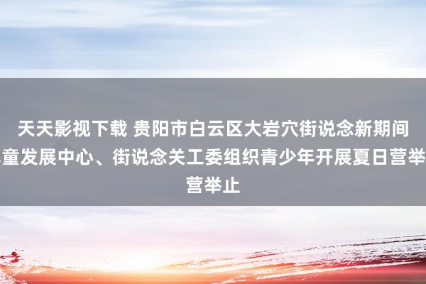 天天影视下载 贵阳市白云区大岩穴街说念新期间儿童发展中心、街说念关工委组织青少年开展夏日营举止