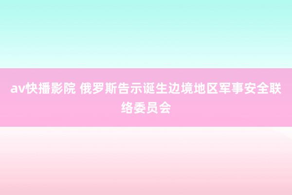 av快播影院 俄罗斯告示诞生边境地区军事安全联络委员会