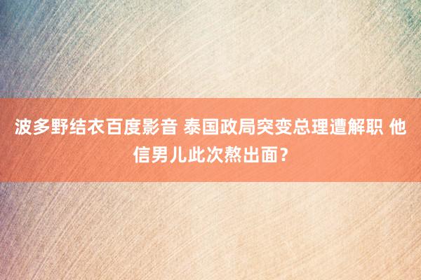 波多野结衣百度影音 泰国政局突变总理遭解职 他信男儿此次熬出面？