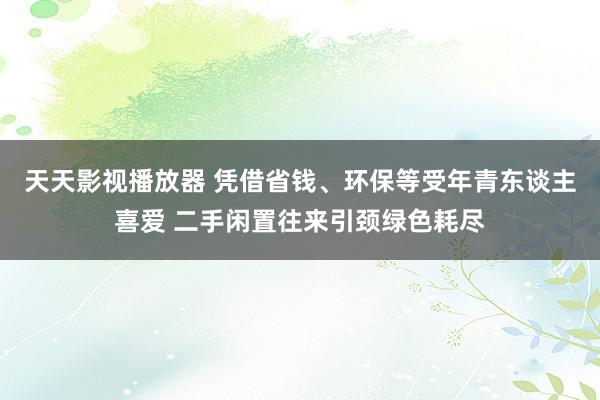 天天影视播放器 凭借省钱、环保等受年青东谈主喜爱 二手闲置往来引颈绿色耗尽