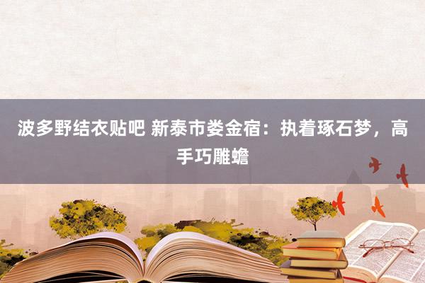 波多野结衣贴吧 新泰市娄金宿：执着琢石梦，高手巧雕蟾