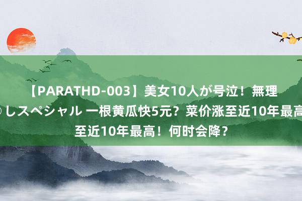 【PARATHD-003】美女10人が号泣！無理やり連続中○しスペシャル 一根黄瓜快5元？菜价涨至近10年最高！何时会降？