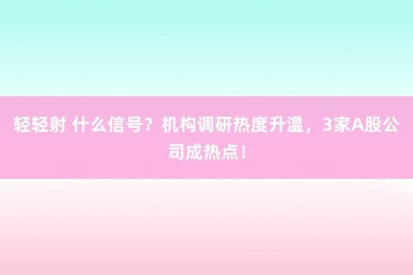 轻轻射 什么信号？机构调研热度升温，3家A股公司成热点！