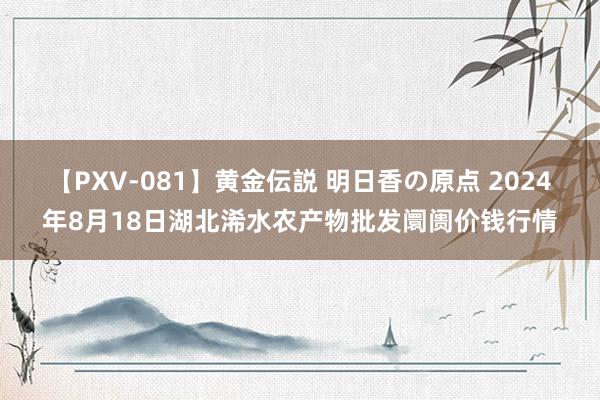 【PXV-081】黄金伝説 明日香の原点 2024年8月18日湖北浠水农产物批发阛阓价钱行情