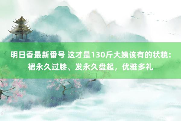 明日香最新番号 这才是130斤大姨该有的状貌：裙永久过膝、发永久盘起，优雅多礼