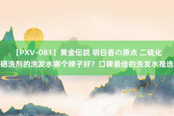 【PXV-081】黄金伝説 明日香の原点 二硫化硒洗剂的洗发水哪个牌子好？口碑最佳的洗发水推选